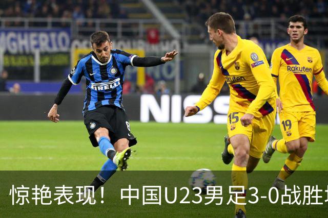 惊艳表现！中国U23男足3-0战胜塔吉克斯坦再度取胜